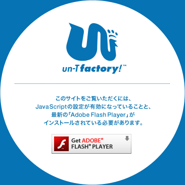 un-T factory!　このサイトをご覧いただくには、JavaScriptの設定が有効になっていることと、最新の「Adobe Flash Player」がインストールされている必要があります。